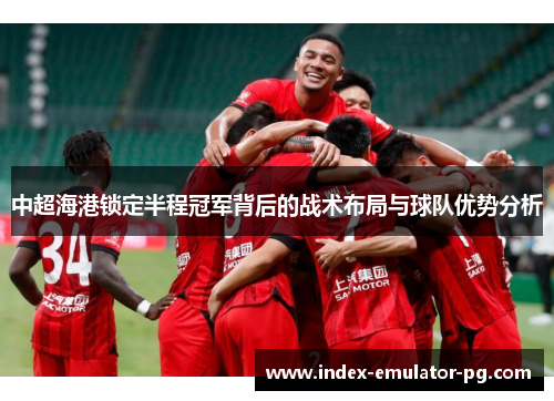 中超海港锁定半程冠军背后的战术布局与球队优势分析