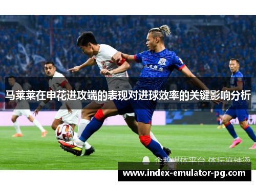 马莱莱在申花进攻端的表现对进球效率的关键影响分析