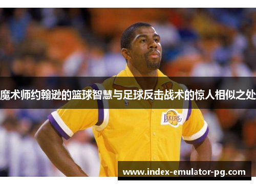 魔术师约翰逊的篮球智慧与足球反击战术的惊人相似之处 魔术师约翰逊的篮球智慧与足球反击战术的惊人相似之处