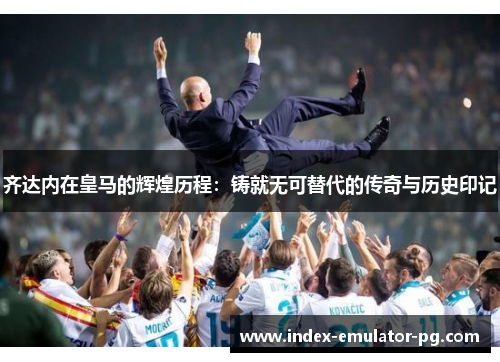 齐达内在皇马的辉煌历程:铸就无可替代的传奇与历史印记 齐达内在皇马的辉煌历程:铸就无可替代的传奇与历史印记