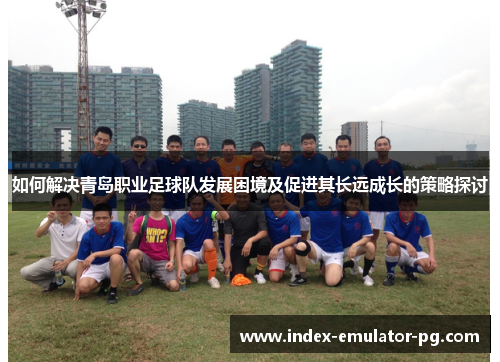 如何解决青岛职业足球队发展困境及促进其长远成长的策略探讨 如何解决青岛职业足球队发展困境及促进其长远成长的策略探讨