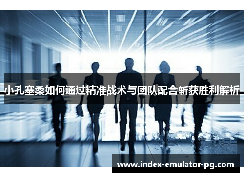 小孔塞桑如何通过精准战术与团队配合斩获胜利解析 小孔塞桑如何通过精准战术与团队配合斩获胜利解析