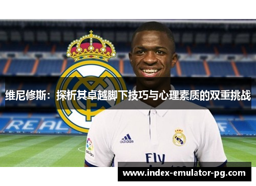 维尼修斯:探析其卓越脚下技巧与心理素质的双重挑战 维尼修斯:探析其卓越脚下技巧与心理素质的双重挑战