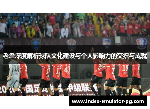老詹深度解析球队文化建设与个人影响力的交织与成就
