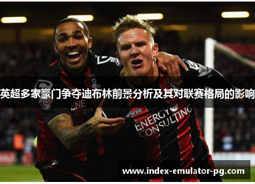 英超多家豪门争夺迪布林前景分析及其对联赛格局的影响 英超多家豪门争夺迪布林前景分析及其对联赛格局的影响