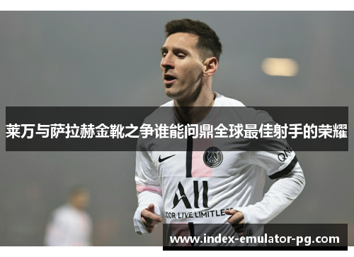 莱万与萨拉赫金靴之争谁能问鼎全球最佳射手的荣耀 莱万与萨拉赫金靴之争谁能问鼎全球最佳射手的荣耀