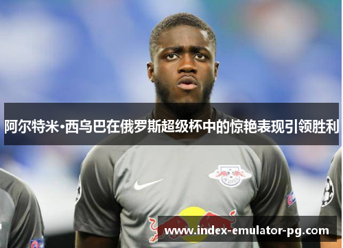 阿尔特米·西乌巴在俄罗斯超级杯中的惊艳表现引领胜利 阿尔特米·西乌巴在俄罗斯超级杯中的惊艳表现引领胜利