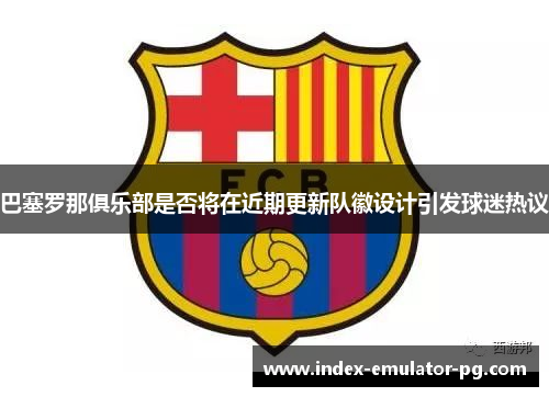 巴塞罗那俱乐部是否将在近期更新队徽设计引发球迷热议