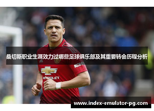 桑切斯职业生涯效力过哪些足球俱乐部及其重要转会历程分析 桑切斯职业生涯效力过哪些足球俱乐部及其重要转会历程分析