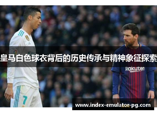 皇马白色球衣背后的历史传承与精神象征探索