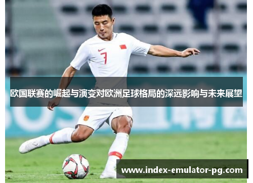 欧国联赛的崛起与演变对欧洲足球格局的深远影响与未来展望