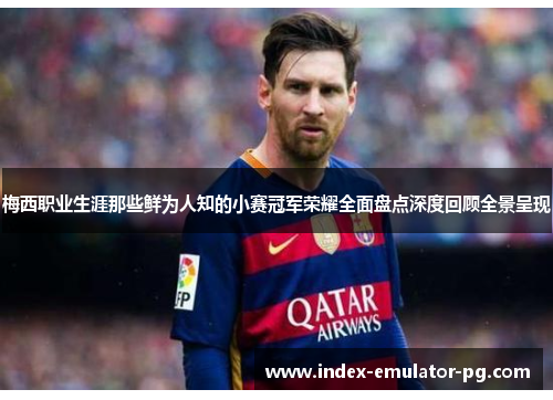 梅西职业生涯那些鲜为人知的小赛冠军荣耀全面盘点深度回顾全景呈现