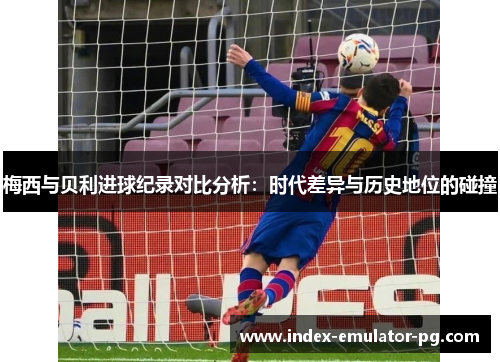梅西与贝利进球纪录对比分析：时代差异与历史地位的碰撞