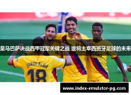 皇马巴萨决战西甲冠军关键之战 谁将主宰西班牙足球的未来