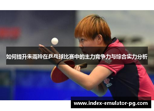 如何提升朱雨玲在乒乓球比赛中的主力竞争力与综合实力分析