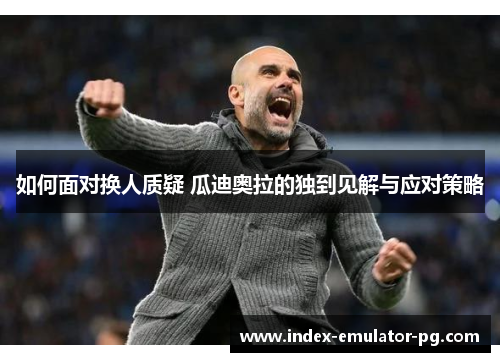 如何面对换人质疑 瓜迪奥拉的独到见解与应对策略