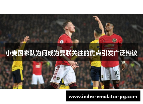 小麦国家队为何成为曼联关注的焦点引发广泛热议