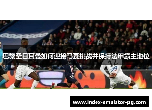 巴黎圣日耳曼如何迎接马赛挑战并保持法甲霸主地位