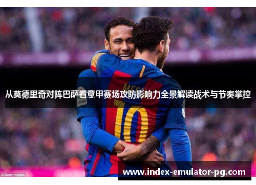 从莫德里奇对阵巴萨看意甲赛场攻防影响力全景解读战术与节奏掌控
