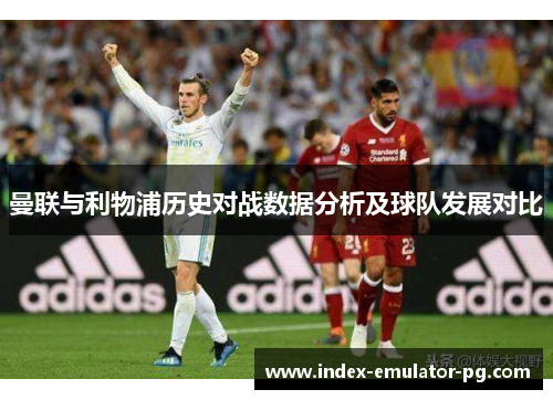 曼联与利物浦历史对战数据分析及球队发展对比 曼联与利物浦历史对战数据分析及球队发展对比