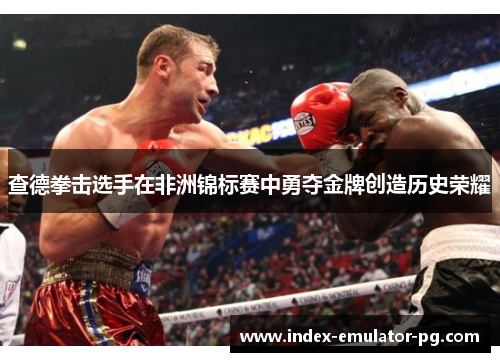 查德拳击选手在非洲锦标赛中勇夺金牌创造历史荣耀