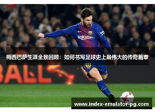 梅西巴萨生涯全景回顾：如何书写足球史上最伟大的传奇篇章