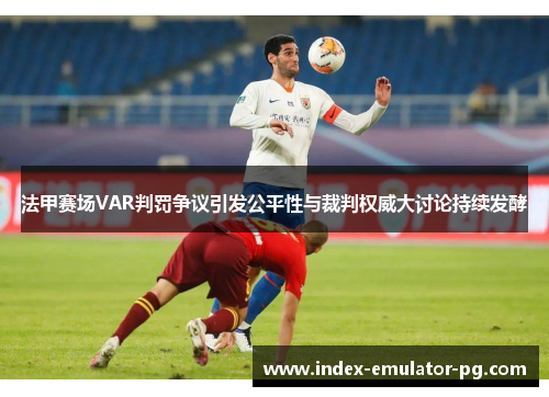 法甲赛场VAR判罚争议引发公平性与裁判权威大讨论持续发酵