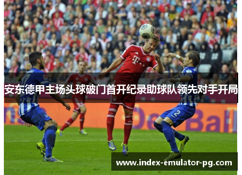 安东德甲主场头球破门首开纪录助球队领先对手开局 安东德甲主场头球破门首开纪录助球队领先对手开局