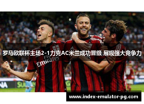 罗马欧联杯主场2-1力克AC米兰成功晋级 展现强大竞争力