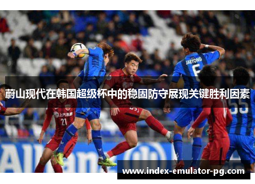 蔚山现代在韩国超级杯中的稳固防守展现关键胜利因素