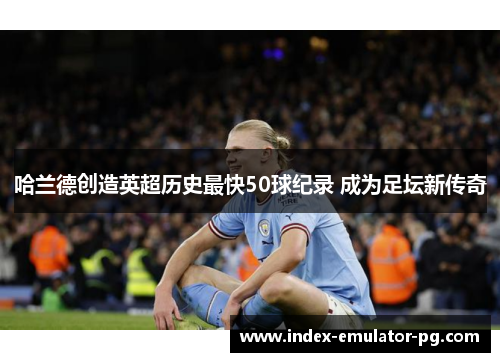 哈兰德创造英超历史最快50球纪录 成为足坛新传奇 哈兰德创造英超历史最快50球纪录 成为足坛新传奇