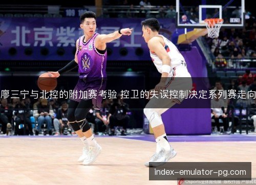 廖三宁与北控的附加赛考验 控卫的失误控制决定系列赛走向